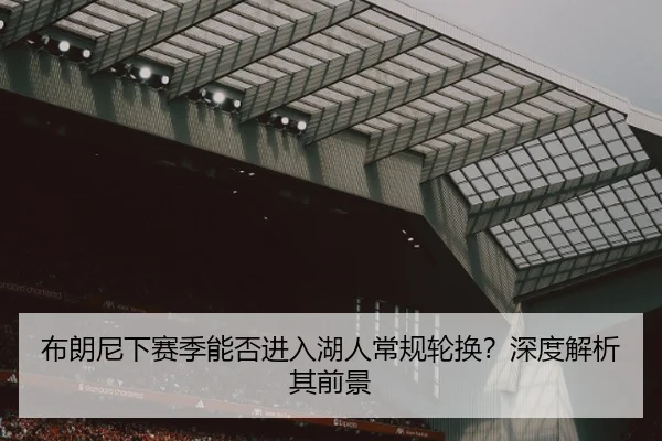 布朗尼下赛季能否进入湖人常规轮换?深度解析其前景